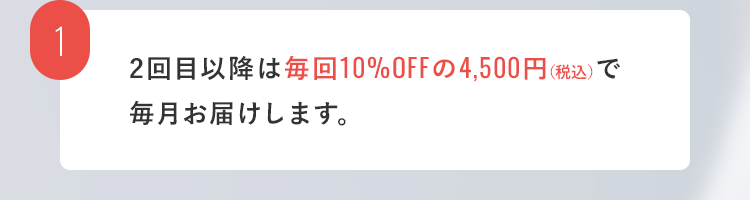 1. 2回目以降は毎回10%OFFの4,500円（税込）で毎月お届けします。