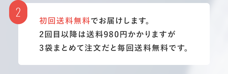 2. 初回送料無料でお届けします。2回目以降は送料がかかりますが3袋まとめて注文だと毎回送料無料です。