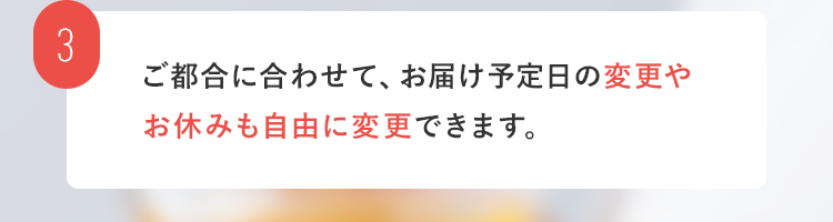 3. ご都合に合わせて、お届け予定日の変更やお休みも自由に変更できます。