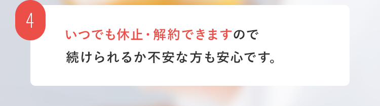 4. いつでも休止・解約できますので続けられるか不安な方も安心です。