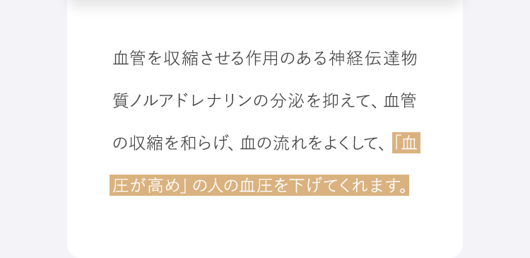 血管を収縮させる作用のある神経伝達物質ノルアドレナリンの分泌を抑えて、血管の収縮を和らげ、血の流れをよくして、「血圧が高め」の人の血圧を下げてくれます。